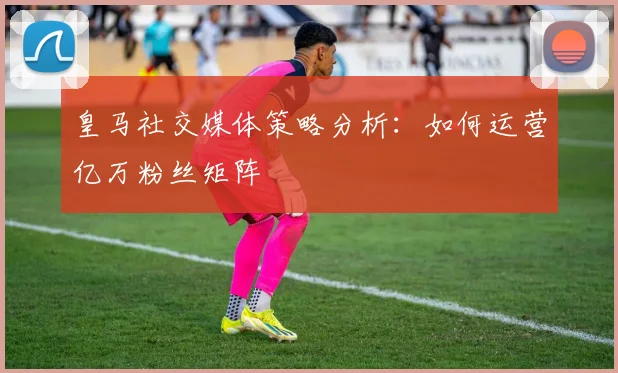 皇马社交媒体策略分析：如何运营亿万粉丝矩阵