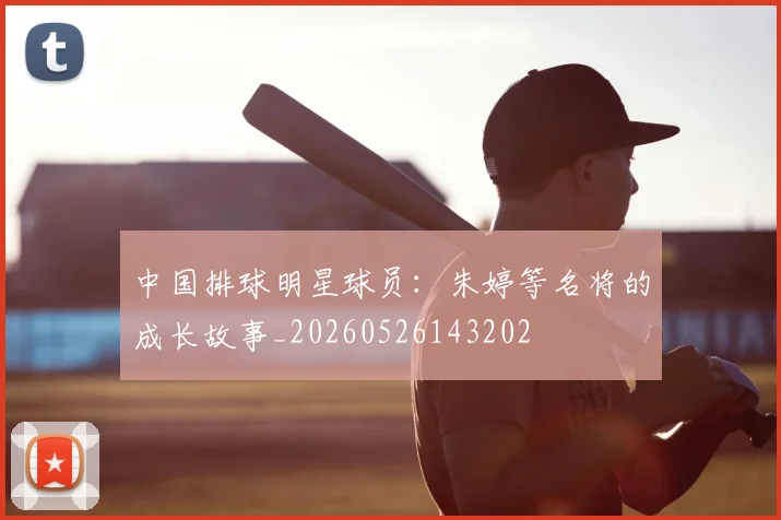 中国排球明星球员：朱婷等名将的成长故事_20260526143202