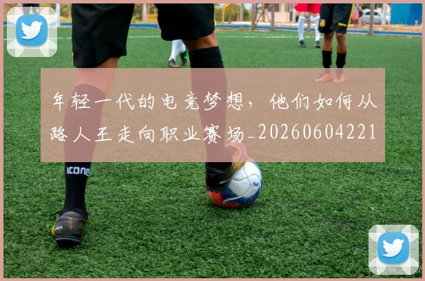 年轻一代的电竞梦想，他们如何从路人王走向职业赛场_20260604221809
