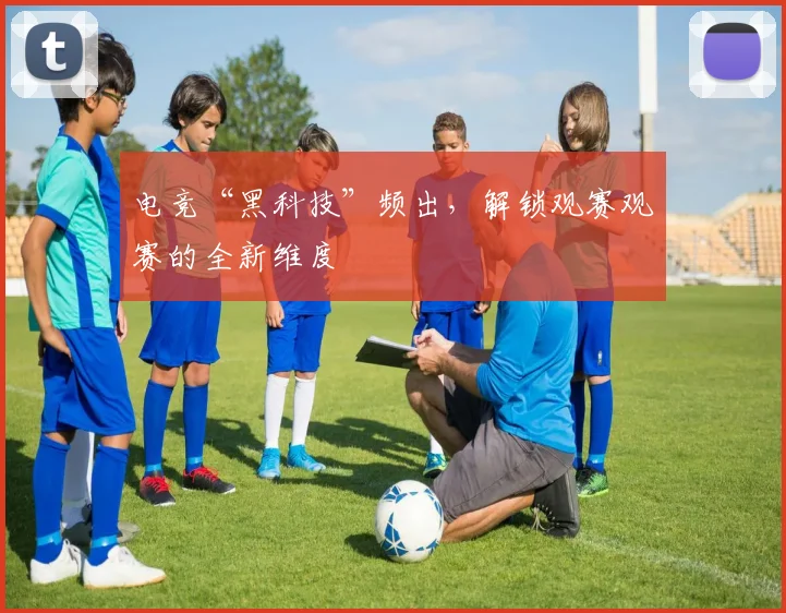 电竞“黑科技”频出,解锁观赛观赛的全新维度