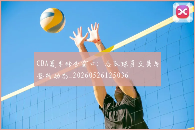 CBA夏季转会窗口：各队球员交易与签约动态_20260526125036
