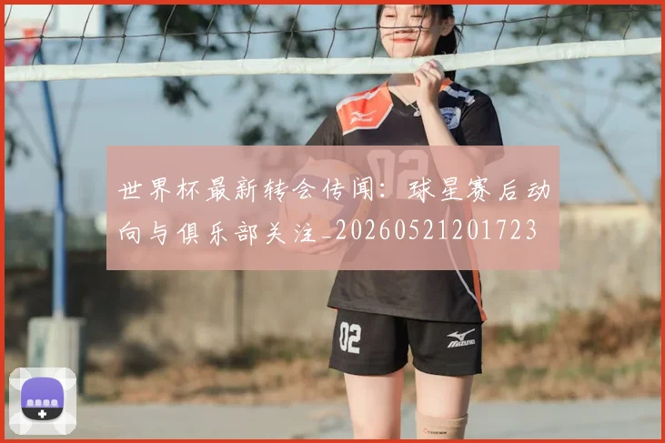 世界杯最新转会传闻：球星赛后动向与俱乐部关注_20260521201723