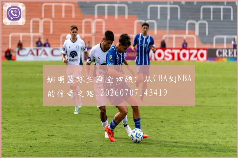 姚明篮球生涯全回顾：从CBA到NBA的传奇之路_20260707143419
