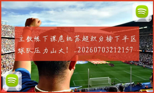 主教练下课危机苏超积分榜下半区球队压力山大！_20260703212157
