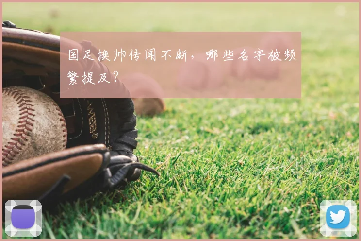 国足换帅传闻不断，哪些名字被频繁提及？