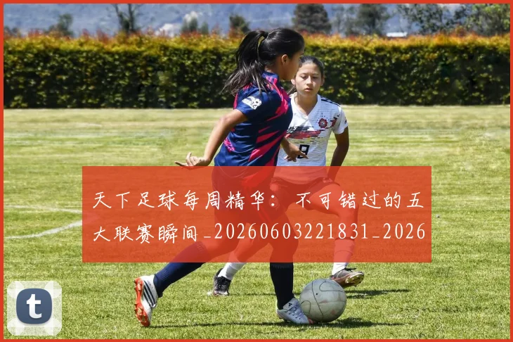 天下足球每周精华:不可错过的五大联赛瞬间_20260603221831_20260707021553