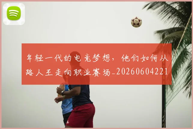 年轻一代的电竞梦想，他们如何从路人王走向职业赛场_20260604221809