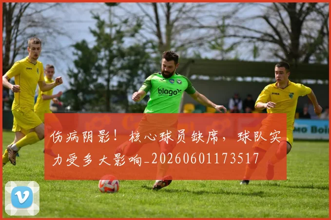 伤病阴影！核心球员缺席，球队实力受多大影响_20260601173517