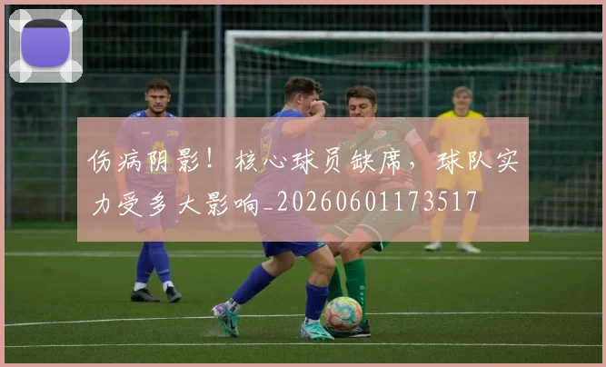 伤病阴影！核心球员缺席，球队实力受多大影响_20260601173517