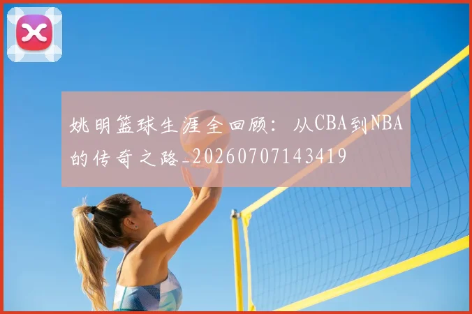 姚明篮球生涯全回顾：从CBA到NBA的传奇之路_20260707143419