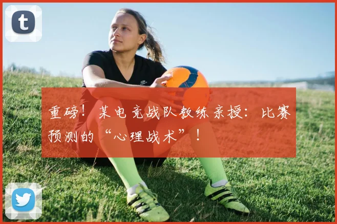 重磅！某电竞战队教练亲授：比赛预测的“心理战术”！