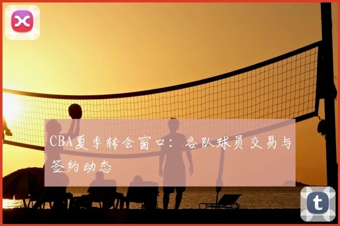 CBA夏季转会窗口：各队球员交易与签约动态