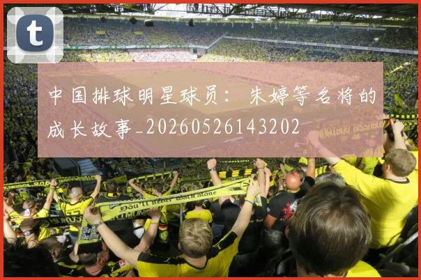 中国排球明星球员：朱婷等名将的成长故事_20260526143202