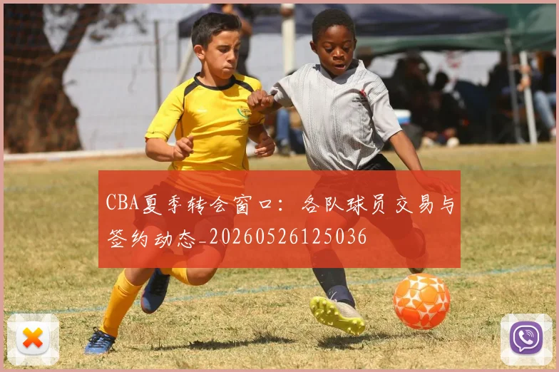 CBA夏季转会窗口：各队球员交易与签约动态_20260526125036