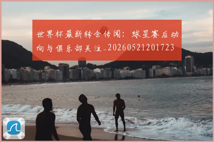 世界杯最新转会传闻：球星赛后动向与俱乐部关注_20260521201723